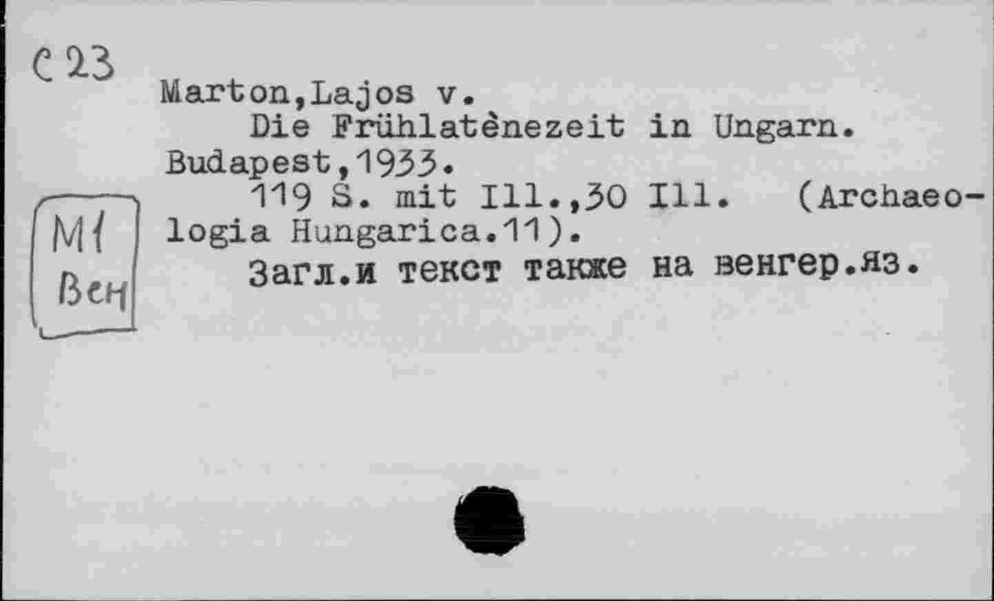 ﻿23
Mï
ßCbf
Marton,Lajos v.
Die Friihlatènezeit Budapest,1933«
ПЭ S. mit Ill.,30 logia Hungarica.11 ).
Загл.и текст также
in Ungarn.
Ill. (Archaeo на венгер.яз.